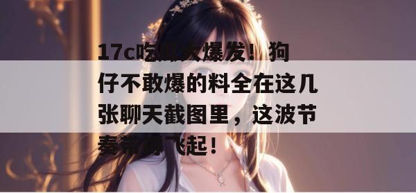 17c吃瓜大爆发！狗仔不敢爆的料全在这几张聊天截图里，这波节奏带得飞起！