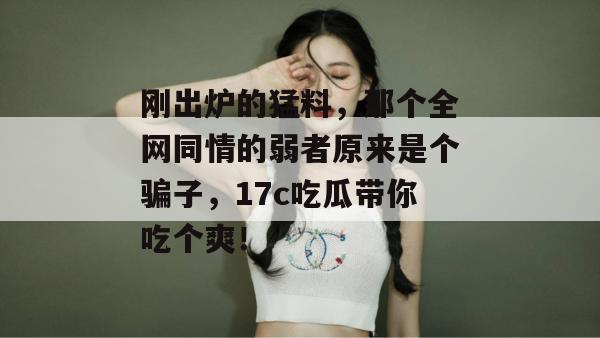 刚出炉的猛料，那个全网同情的弱者原来是个骗子，17c吃瓜带你吃个爽！