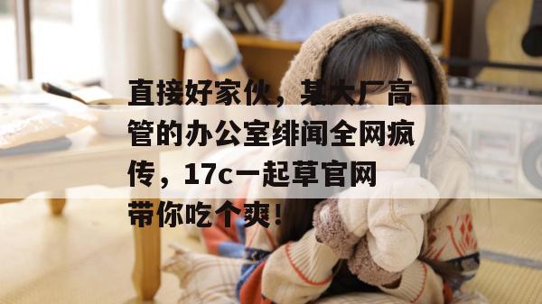 直接好家伙，某大厂高管的办公室绯闻全网疯传，17c一起草官网带你吃个爽！