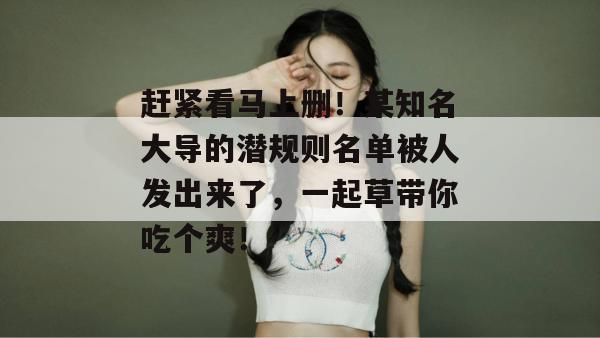 赶紧看马上删!某知名大导的潜规则名单被人发出来了,一起草带你吃个爽!