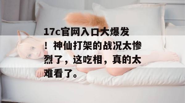 17c官网入口大爆发！神仙打架的战况太惨烈了，这吃相，真的太难看了。