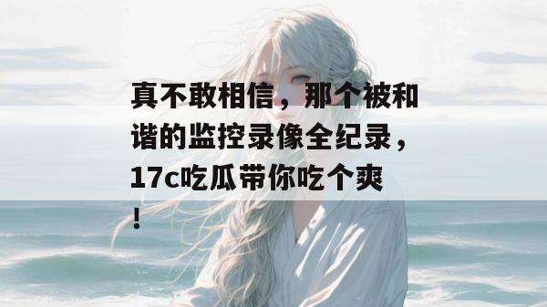 真不敢相信，那个被和谐的监控录像全纪录，17c吃瓜带你吃个爽！