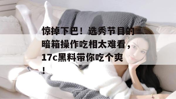惊掉下巴！选秀节目的暗箱操作吃相太难看，17c黑料带你吃个爽！