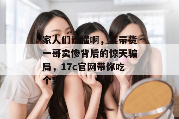 家人们谁懂啊，某带货一哥卖惨背后的惊天骗局，17c官网带你吃个爽！