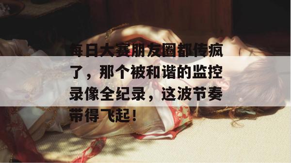 每日大赛朋友圈都传疯了，那个被和谐的监控录像全纪录，这波节奏带得飞起！