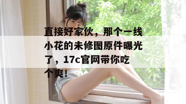 直接好家伙，那个一线小花的未修图原件曝光了，17c官网带你吃个爽！