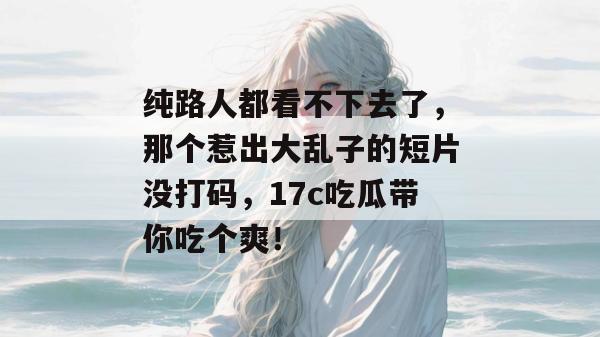 纯路人都看不下去了，那个惹出大乱子的短片没打码，17c吃瓜带你吃个爽！