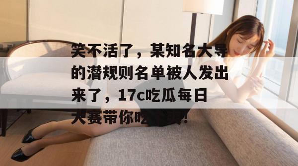 笑不活了，某知名大导的潜规则名单被人发出来了，17c吃瓜每日大赛带你吃个爽！