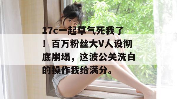 17c一起草气死我了！百万粉丝大V人设彻底崩塌，这波公关洗白的操作我给满分。