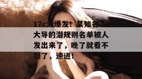 17c大爆发!某知名大导的潜规则名单被人发出来了,晚了就看不到了,速进!