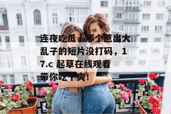 连夜吃瓜,那个惹出大乱子的短片没打码,17.c 起草在线观看带你吃个爽!