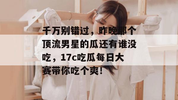 千万别错过,昨晚那个顶流男星的瓜还有谁没吃,17c吃瓜每日大赛带你吃个爽!