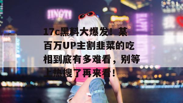 17c黑料大爆发！某百万UP主割韭菜的吃相到底有多难看，别等上热搜了再来看！