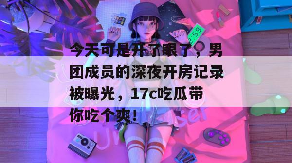 今天可是开了眼了,男团成员的深夜开房记录被曝光,17c吃瓜带你吃个爽!
