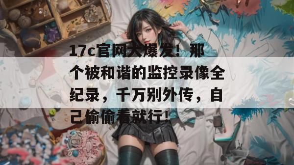 17c官网大爆发！那个被和谐的监控录像全纪录，千万别外传，自己偷偷看就行！