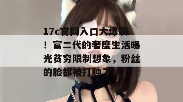 17c官网入口大爆发！富二代的奢靡生活曝光贫穷限制想象，粉丝的脸都被打肿了！