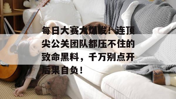 每日大赛大爆发！连顶尖公关团队都压不住的致命黑料，千万别点开后果自负！