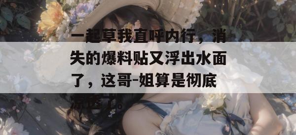 一起草我直呼内行,消失的爆料贴又浮出水面了,这哥-姐算是彻底凉透了。