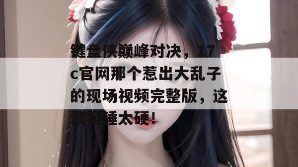 键盘侠巅峰对决，17c官网那个惹出大乱子的现场视频完整版，这波实锤太硬！