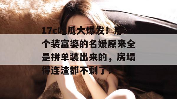 17c吃瓜大爆发！那个装富婆的名媛原来全是拼单装出来的，房塌得连渣都不剩了！