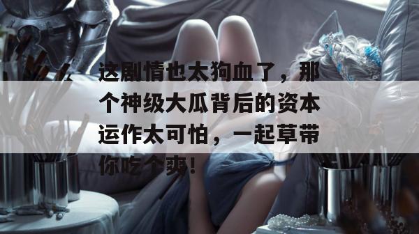 这剧情也太狗血了，那个神级大瓜背后的资本运作太可怕，一起草带你吃个爽！