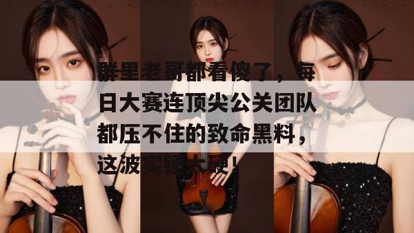 群里老哥都看傻了,每日大赛连顶尖公关团队都压不住的致命黑料,这波实锤太硬!