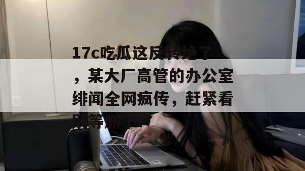 17c吃瓜这反转绝了，某大厂高管的办公室绯闻全网疯传，赶紧看别等删了！