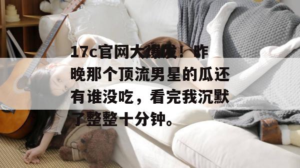 17c官网大爆发！昨晚那个顶流男星的瓜还有谁没吃，看完我沉默了整整十分钟。
