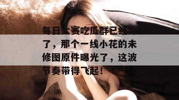 每日大赛吃瓜群已经炸了，那个一线小花的未修图原件曝光了，这波节奏带得飞起！