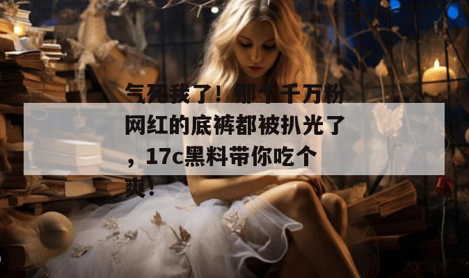 气死我了！那个千万粉网红的底裤都被扒光了，17c黑料带你吃个爽！