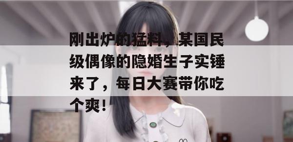 刚出炉的猛料，某国民级偶像的隐婚生子实锤来了，每日大赛带你吃个爽！