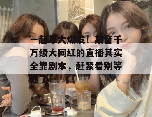 一起草大爆发！某音千万级大网红的直播其实全靠剧本，赶紧看别等删了！