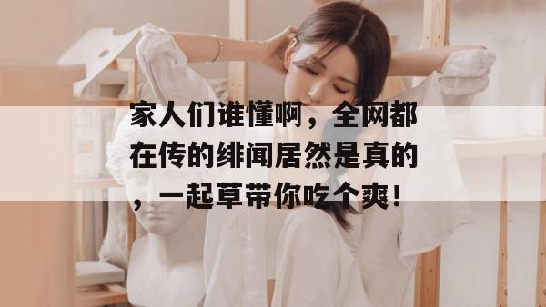 家人们谁懂啊，全网都在传的绯闻居然是真的，一起草带你吃个爽！