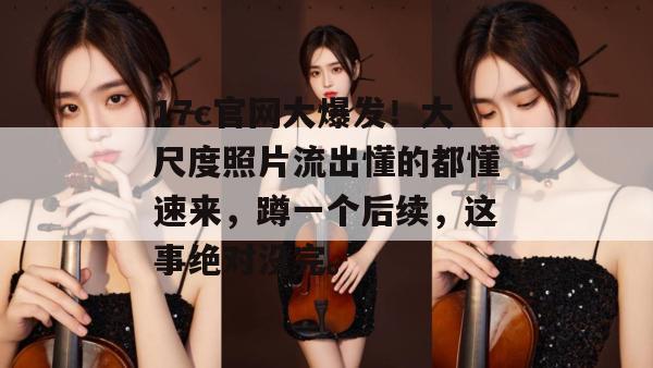 17c官网大爆发！大尺度照片流出懂的都懂速来，蹲一个后续，这事绝对没完。