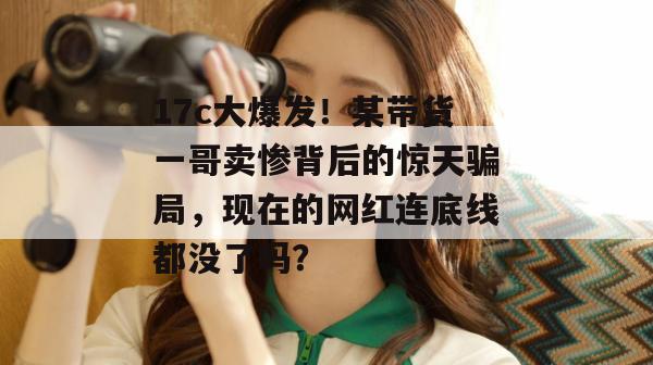 17c大爆发！某带货一哥卖惨背后的惊天骗局，现在的网红连底线都没了吗？