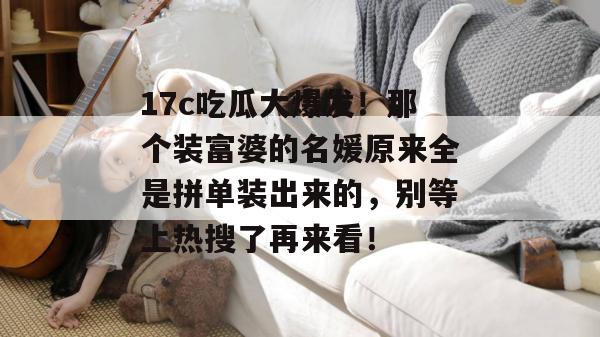 17c吃瓜大爆发！那个装富婆的名媛原来全是拼单装出来的，别等上热搜了再来看！