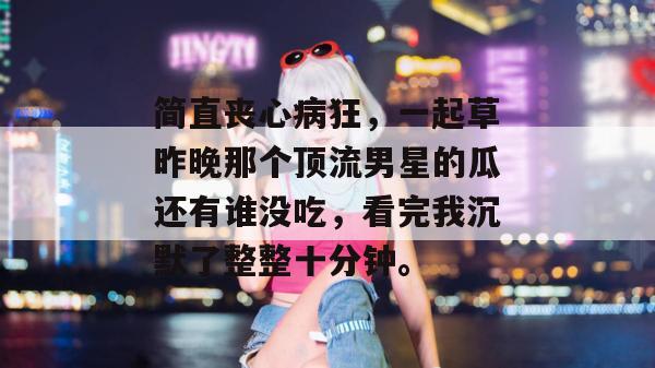 简直丧心病狂，一起草昨晚那个顶流男星的瓜还有谁没吃，看完我沉默了整整十分钟。