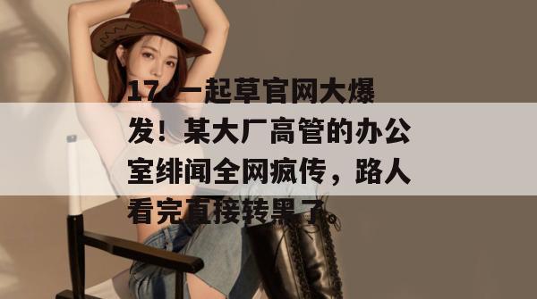 17c一起草官网大爆发！某大厂高管的办公室绯闻全网疯传，路人看完直接转黑了。