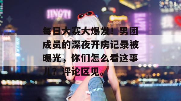 每日大赛大爆发！男团成员的深夜开房记录被曝光，你们怎么看这事儿？评论区见。