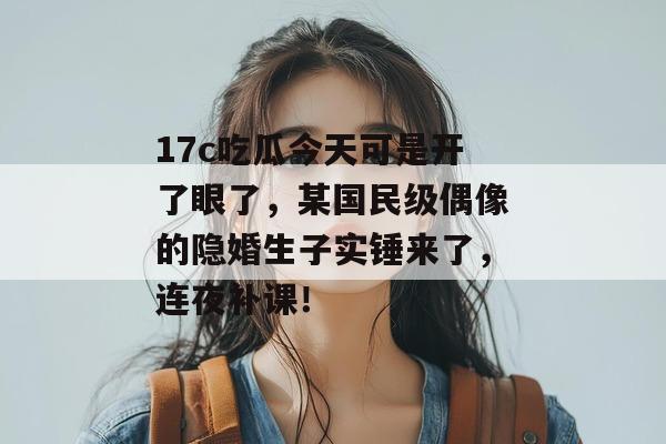 17c吃瓜今天可是开了眼了，某国民级偶像的隐婚生子实锤来了，连夜补课！